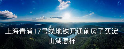 上海青浦17號線地鐵開通前房子買淀山湖怎樣