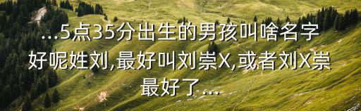 ...5點(diǎn)35分出生的男孩叫啥名字好呢姓劉,最好叫劉崇X,或者劉X崇最好了...