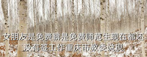 女朋友是免費鞥是免費師范生現在都還沒有簽工作重慶市教委說現