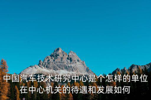 中國汽車技術研究中心是個怎樣的單位在中心機關的待遇和發展如何