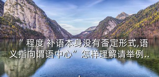 “ 程度 補語本身沒有否定形式,語義指向謂語中心”怎樣理解請舉例...