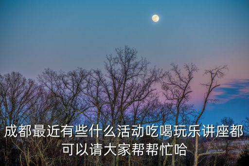 成都最近有些什么活動吃喝玩樂講座都可以請大家幫幫忙哈