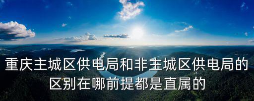 重慶主城區供電局和非主城區供電局的區別在哪前提都是直屬的