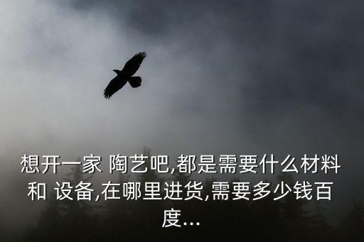 想開(kāi)一家 陶藝吧,都是需要什么材料和 設(shè)備,在哪里進(jìn)貨,需要多少錢(qián)百度...