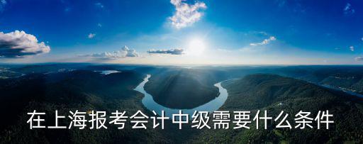 在上海報考會計中級需要什么條件