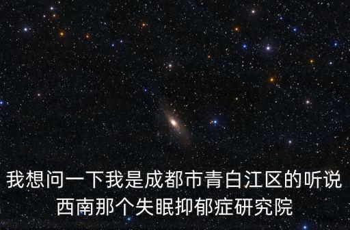 我想問一下我是成都市青白江區的聽說西南那個失眠抑郁癥研究院