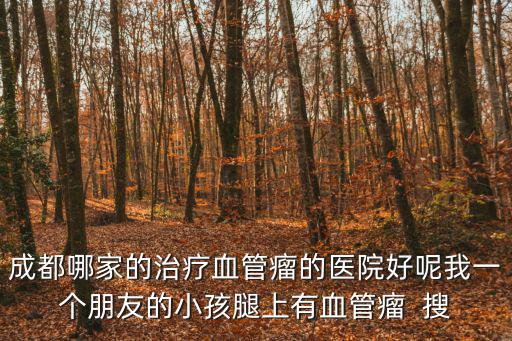成都哪家的治療血管瘤的醫院好呢我一個朋友的小孩腿上有血管瘤  搜