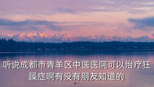 聽說成都市青羊區中醫醫院可以治療狂躁癥啊有沒有朋友知道的