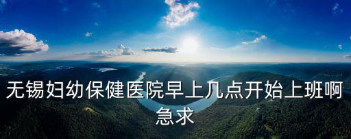 無錫婦幼保健醫院早上幾點開始上班啊急求