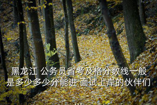  黑龍江 公務員省考及格分數線一般是多少多少分能進 面試上岸的伙伴們...