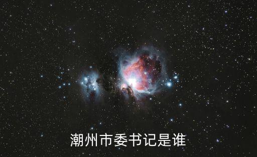 潮州市潮安縣縣委書記，潮州市委書記是誰