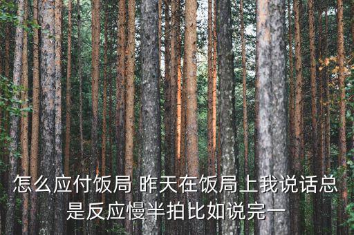 怎么應付飯局 昨天在飯局上我說話總是反應慢半拍比如說完一