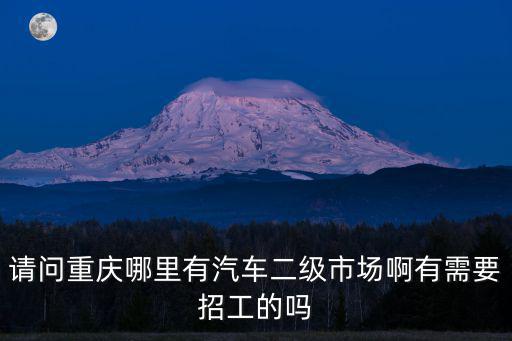 請問重慶哪里有汽車二級市場啊有需要招工的嗎