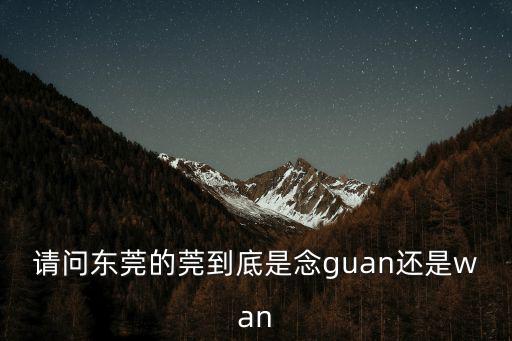 請(qǐng)問東莞的莞到底是念guan還是wan