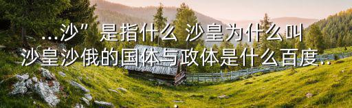 ...沙”是指什么 沙皇為什么叫 沙皇沙俄的國體與政體是什么百度...
