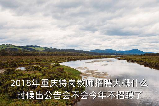 2018年重慶特崗教師招聘大概什么時候出公告會不會今年不招聘了
