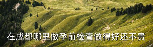 成都哪里做孕前檢查比較好，在成都哪里做孕前檢查做得好還不貴