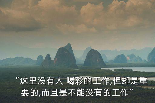 “這里沒有人 喝彩的工作,但卻是重要的,而且是不能沒有的工作”