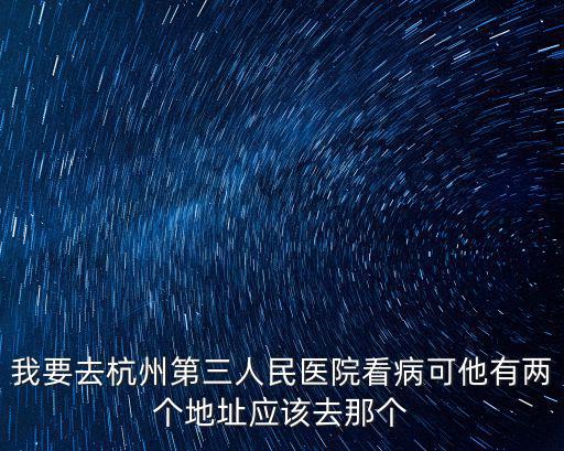 杭州市第三人民醫院的地址，我要去杭州第三人民醫院看病可他有兩個地址應該去那個