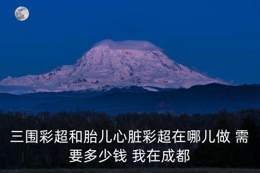 三圍彩超和胎兒心臟彩超在哪兒做 需要多少錢 我在成都