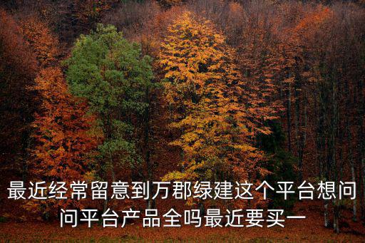 最近經常留意到萬郡綠建這個平臺想問問平臺產品全嗎最近要買一