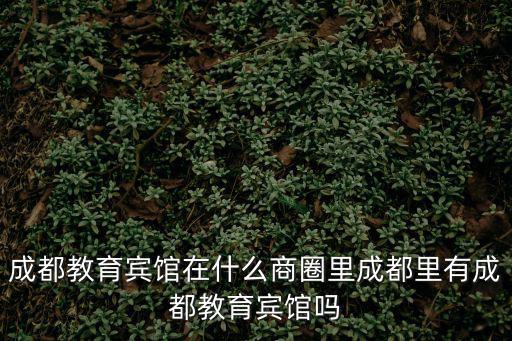 成都教育賓館在什么商圈里成都里有成都教育賓館嗎