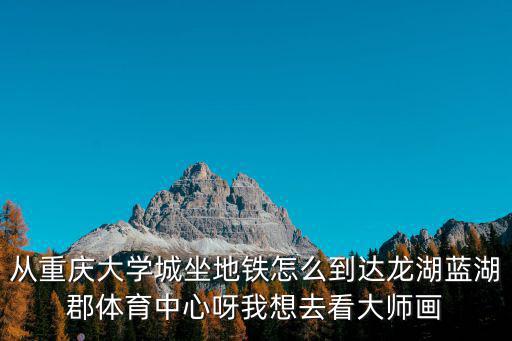 從重慶大學城坐地鐵怎么到達龍湖藍湖郡體育中心呀我想去看大師畫