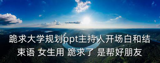 跪求大學規劃ppt主持人開場白和結束語 女生用 跪求了 是幫好朋友