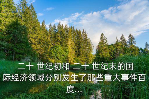  二十 世紀(jì)初和 二十 世紀(jì)末的國(guó)際經(jīng)濟(jì)領(lǐng)域分別發(fā)生了那些重大事件百度...