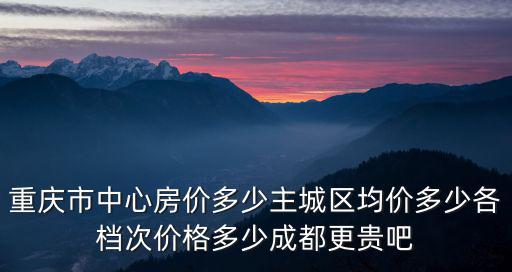 重慶市中心房價多少主城區均價多少各檔次價格多少成都更貴吧