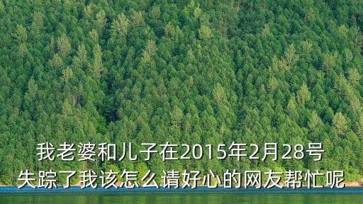 我老婆和兒子在2015年2月28號失蹤了我該怎么請好心的網友幫忙呢