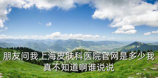 上海皮膚科病醫院官網，朋友問我上海皮膚科醫院官網是多少我真不知道啊誰說說