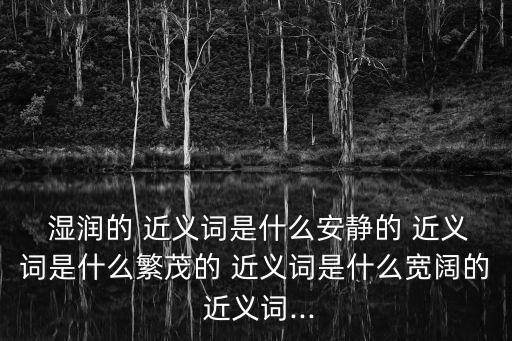  濕潤的 近義詞是什么安靜的 近義詞是什么繁茂的 近義詞是什么寬闊的 近義詞...