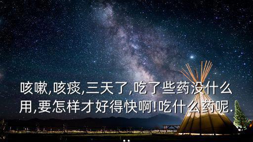 咳嗽,咳痰,三天了,吃了些藥沒什么用,要怎樣才好得快啊!吃什么藥呢...