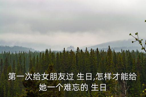 第一次給女朋友過 生日,怎樣才能給她一個難忘的 生日