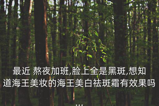最近 熬夜加班,臉上全是黑斑,想知道海王美妝的海王美白祛斑霜有效果嗎...