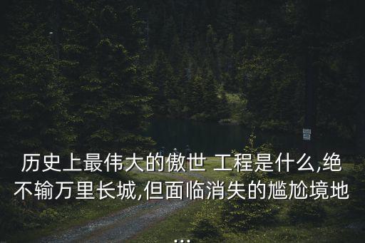歷史上最偉大的傲世 工程是什么,絕不輸萬里長城,但面臨消失的尷尬境地...