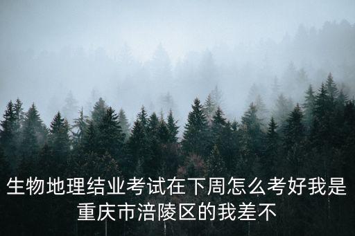 生物地理結業考試在下周怎么考好我是重慶市涪陵區的我差不
