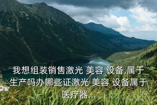 我想組裝銷售激光 美容 設(shè)備,屬于生產(chǎn)嗎辦哪些證激光 美容 設(shè)備屬于醫(yī)療器...