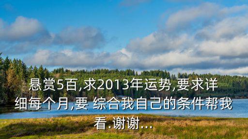 懸賞5百,求2013年運勢,要求詳細每個月,要 綜合我自己的條件幫我看.謝謝...