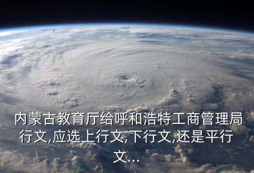  內(nèi)蒙古教育廳給呼和浩特工商管理局行文,應(yīng)選上行文,下行文,還是平行文...