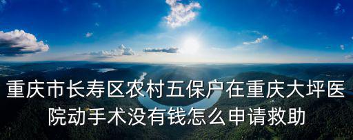 重慶市長壽區農村五保戶在重慶大坪醫院動手術沒有錢怎么申請救助