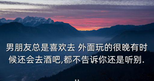 男朋友總是喜歡去 外面玩的很晚有時候還會去酒吧,都不告訴你還是聽別...