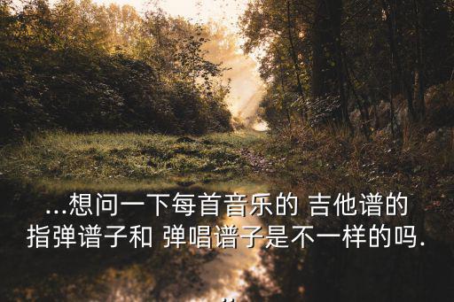 ...想問一下每首音樂的 吉他譜的指彈譜子和 彈唱譜子是不一樣的嗎...