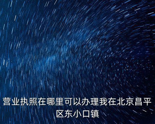 營業執照在哪里可以辦理我在北京昌平區東小口鎮