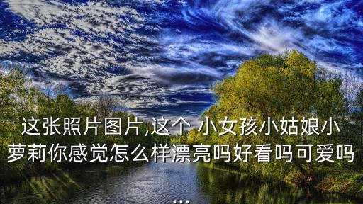 小女孩照片,小女孩兒子長大后越來越漂亮成大美人