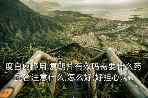 度白內障用 復明片有效嗎需要什么藥配合注意什么,怎么好,好擔心啊...