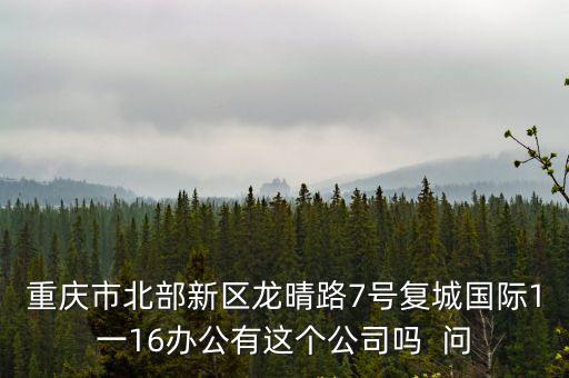 重慶市北部新區(qū)龍晴路7號復城國際1一16辦公有這個公司嗎  問
