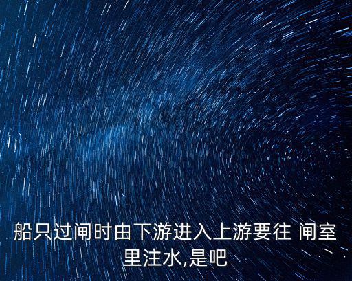 船只過閘時由下游進入上游要往 閘室里注水,是吧