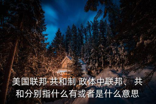 美國聯邦 共和制 政體中聯邦、 共和分別指什么有或者是什么意思